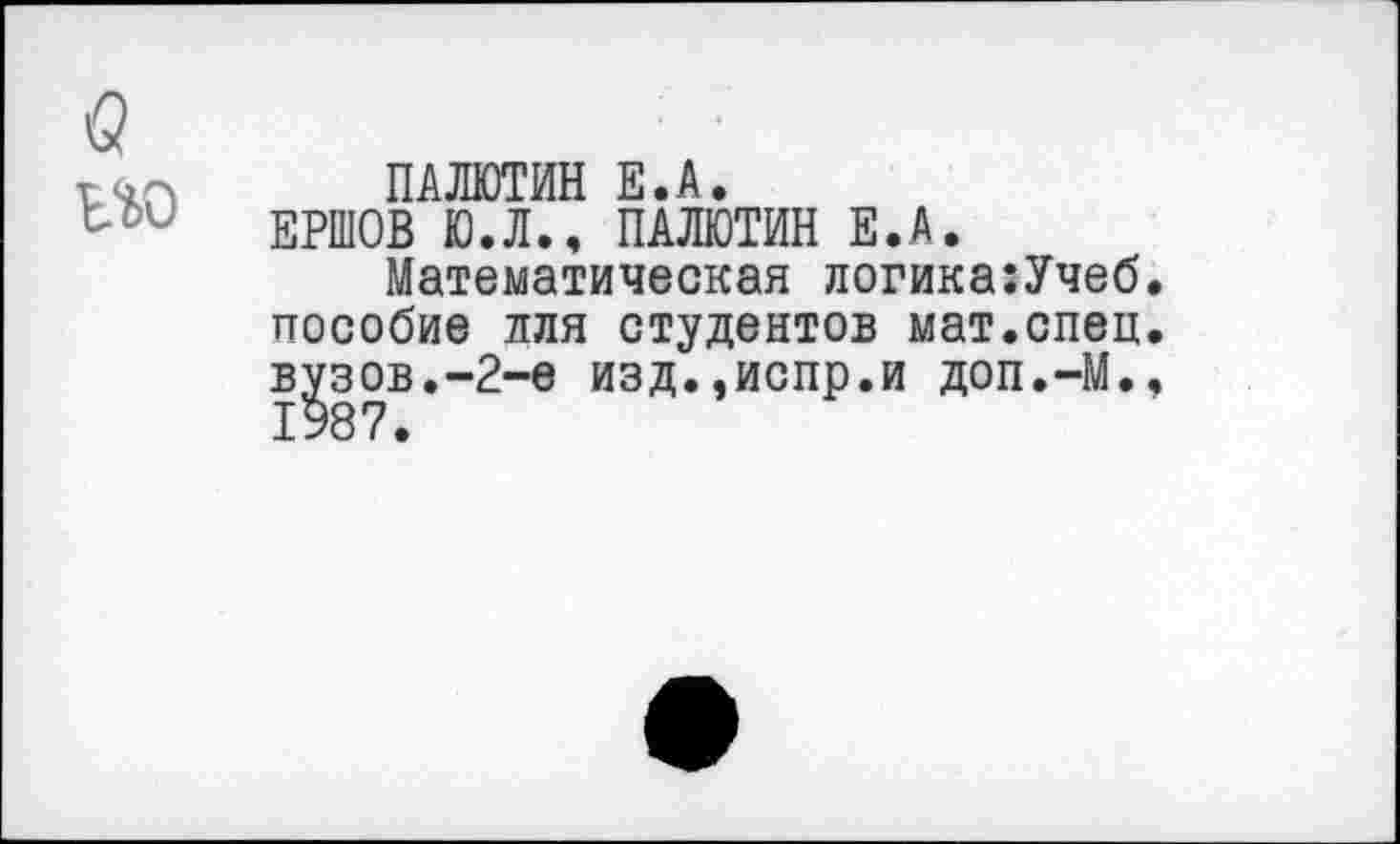 ﻿в
т ПАЛЮТИН Е.А.
Ьои	ЕРШОВ Ю.Л.. ПАЛЮТИН Е.А.
Математическая логика:Учеб. пособие для студентов мат.спец, вузов.-2-е изд.,испр.и доп.-М., 1987.